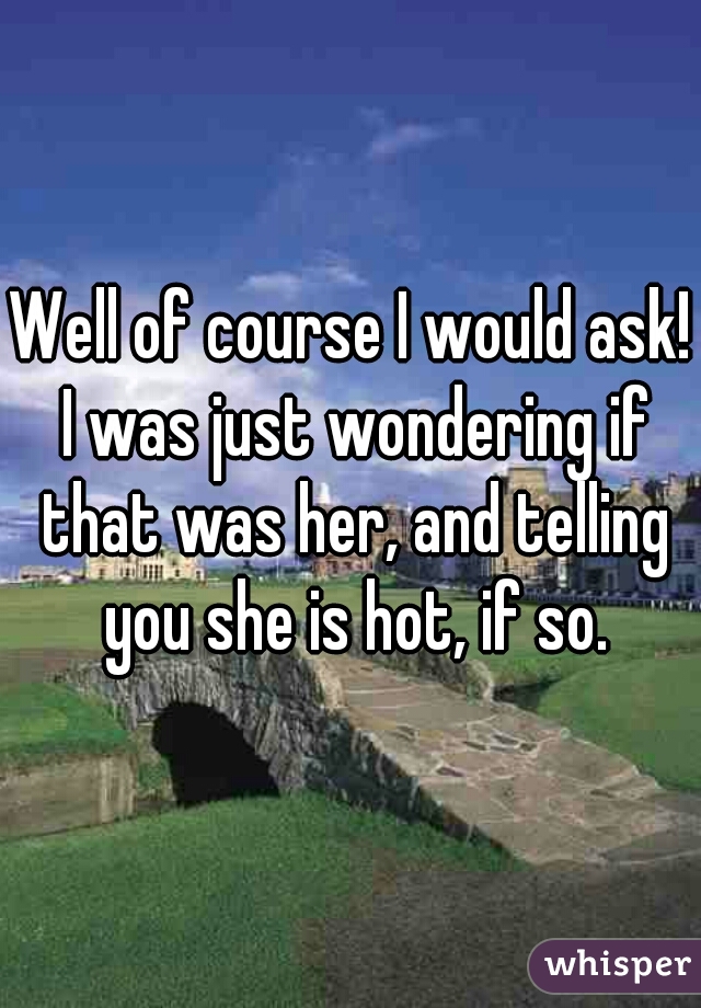 Well of course I would ask! I was just wondering if that was her, and telling you she is hot, if so.