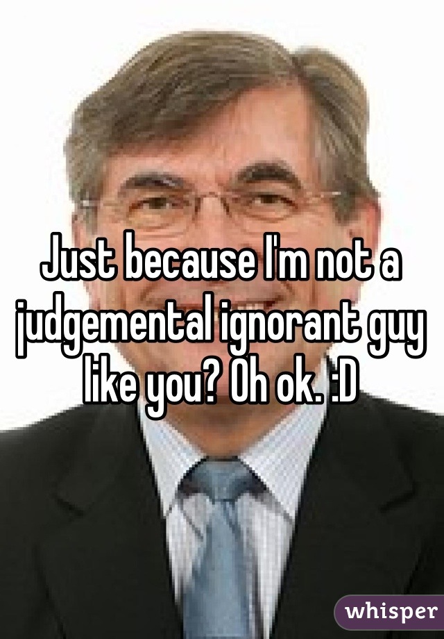 Just because I'm not a judgemental ignorant guy like you? Oh ok. :D