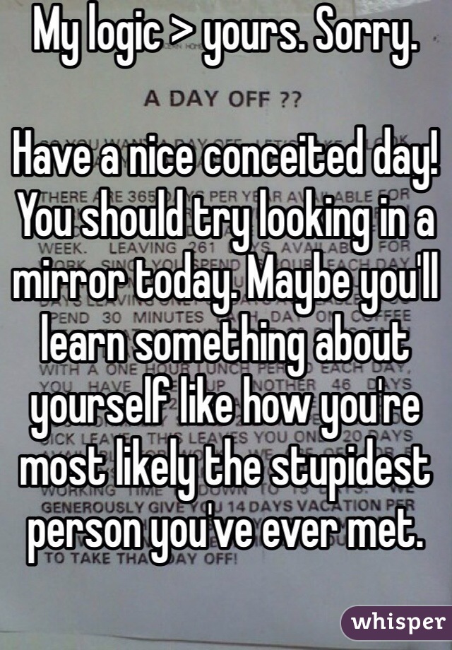 My logic > yours. Sorry.

Have a nice conceited day! You should try looking in a mirror today. Maybe you'll learn something about yourself like how you're most likely the stupidest person you've ever met. 