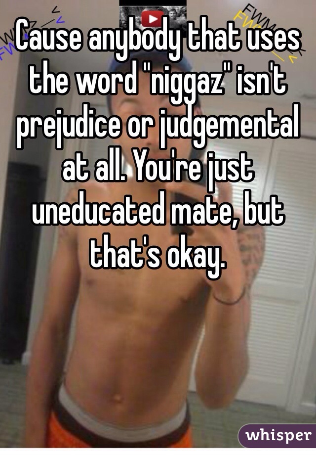 Cause anybody that uses the word "niggaz" isn't prejudice or judgemental at all. You're just uneducated mate, but that's okay. 