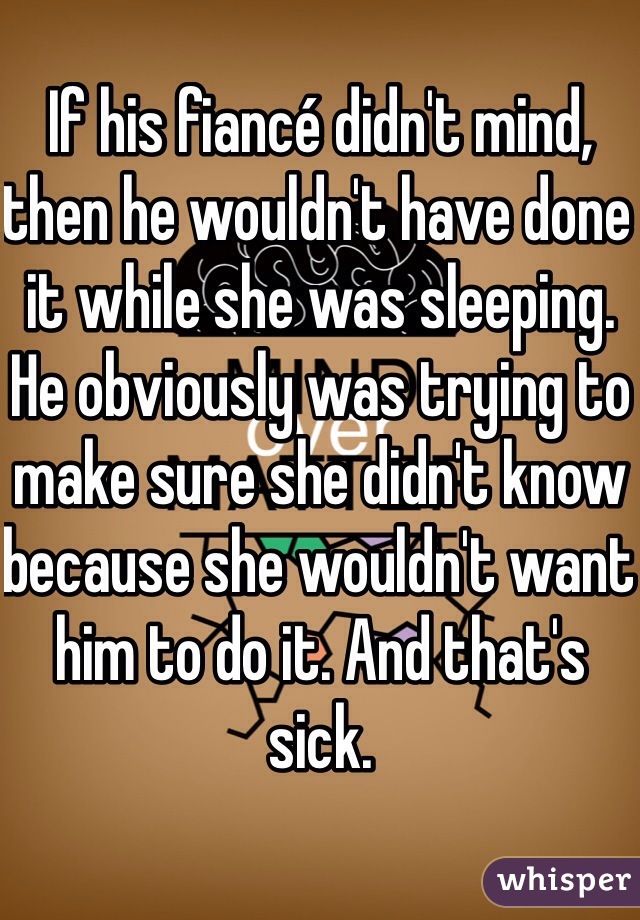 If his fiancé didn't mind, then he wouldn't have done it while she was sleeping. He obviously was trying to make sure she didn't know because she wouldn't want him to do it. And that's sick.