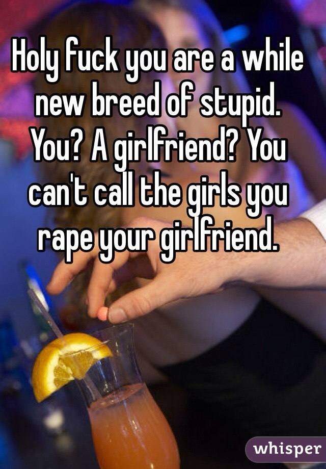 Holy fuck you are a while new breed of stupid.
You? A girlfriend? You can't call the girls you rape your girlfriend.