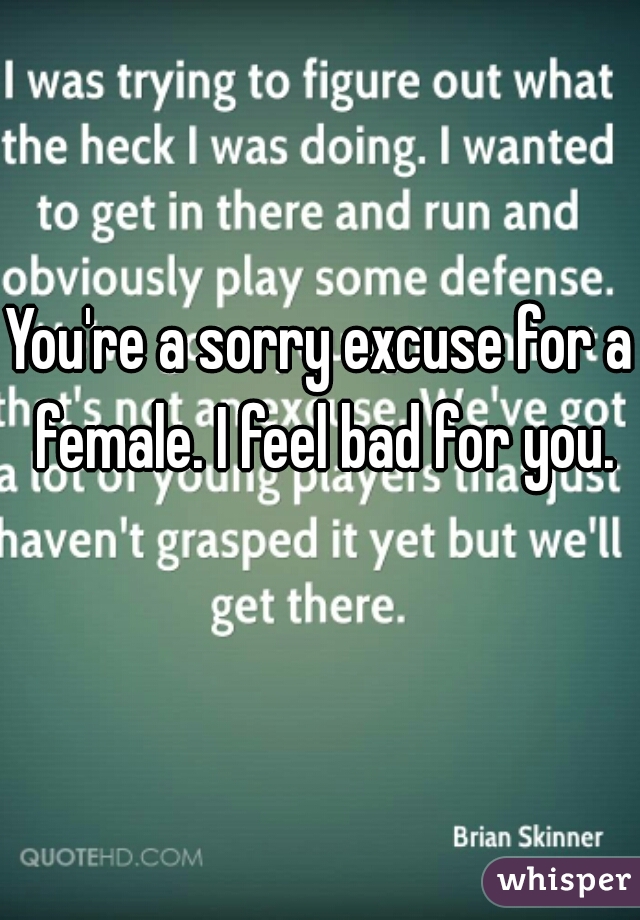 You're a sorry excuse for a female. I feel bad for you.