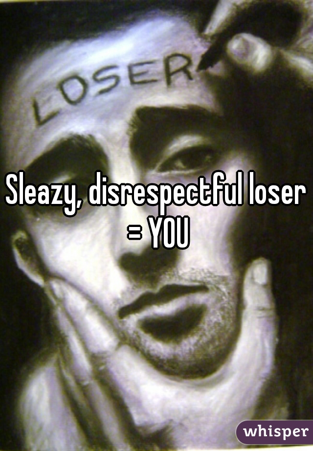 Sleazy, disrespectful loser = YOU