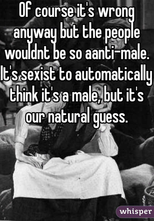 Of course it's wrong anyway but the people wouldnt be so aanti-male. It's sexist to automatically think it's a male, but it's our natural guess.