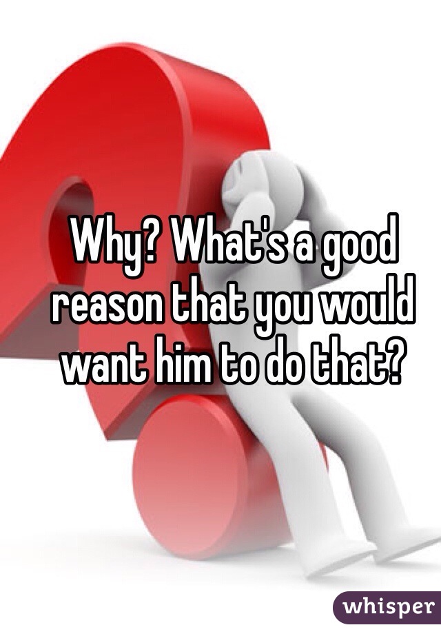 Why? What's a good reason that you would want him to do that? 