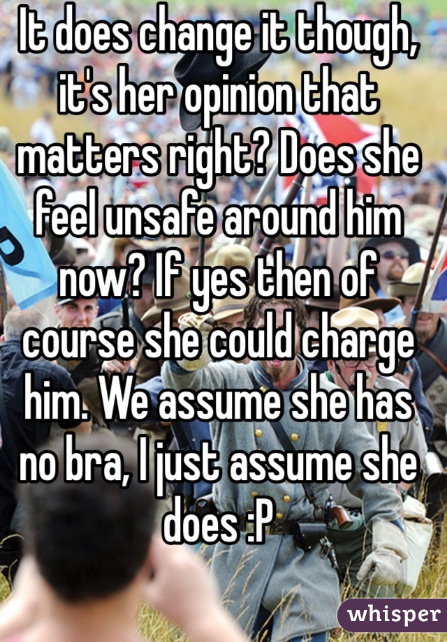 It does change it though, it's her opinion that matters right? Does she feel unsafe around him now? If yes then of course she could charge him. We assume she has no bra, I just assume she does :P