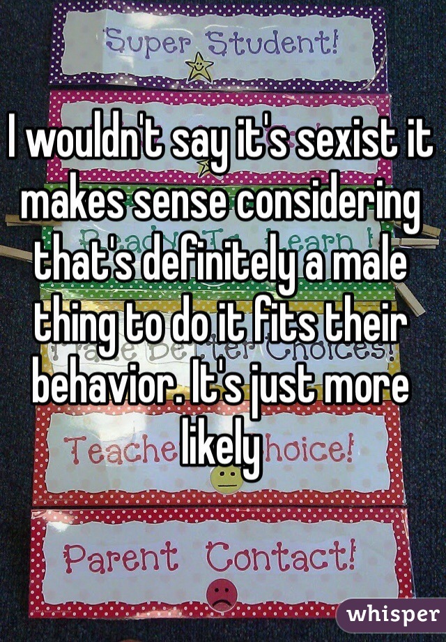 I wouldn't say it's sexist it makes sense considering that's definitely a male thing to do it fits their behavior. It's just more likely 