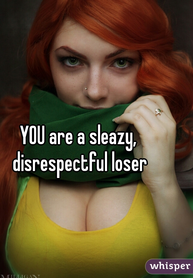 YOU are a sleazy, disrespectful loser