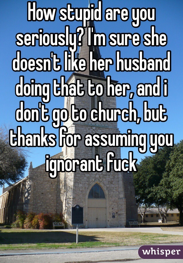 How stupid are you seriously? I'm sure she doesn't like her husband doing that to her, and i don't go to church, but thanks for assuming you ignorant fuck 