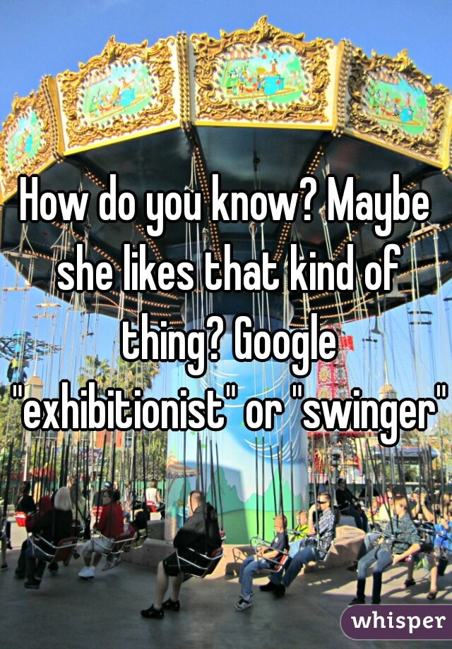 How do you know? Maybe she likes that kind of thing? Google "exhibitionist" or "swinger"