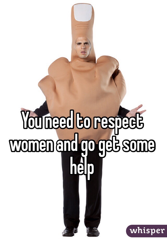 You need to respect women and go get some help 