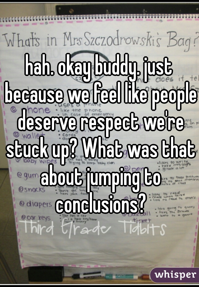 hah. okay buddy. just because we feel like people deserve respect we're stuck up? What was that about jumping to conclusions?