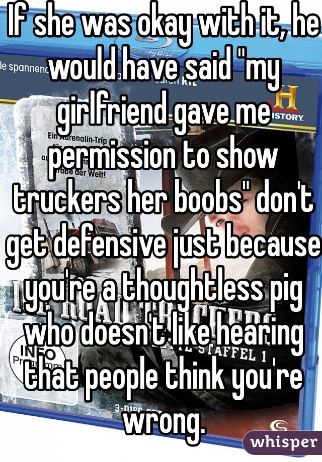 If she was okay with it, he would have said "my girlfriend gave me permission to show truckers her boobs" don't get defensive just because you're a thoughtless pig who doesn't like hearing that people think you're wrong.