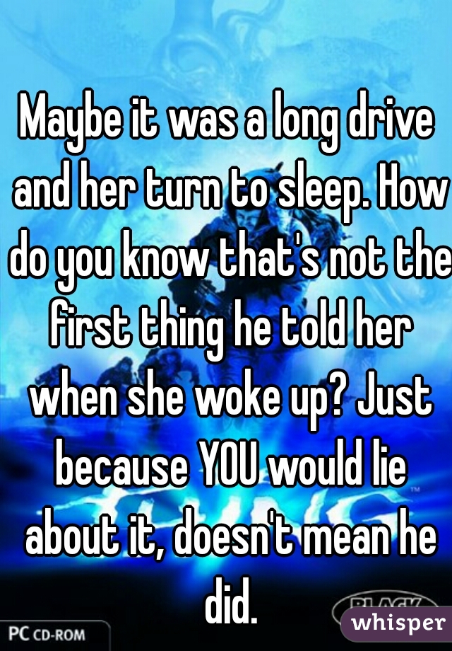 Maybe it was a long drive and her turn to sleep. How do you know that's not the first thing he told her when she woke up? Just because YOU would lie about it, doesn't mean he did.