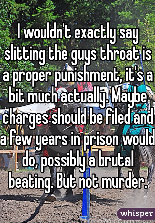 I wouldn't exactly say slitting the guys throat is a proper punishment, it's a bit much actually. Maybe charges should be filed and a few years in prison would do, possibly a brutal beating. But not murder.