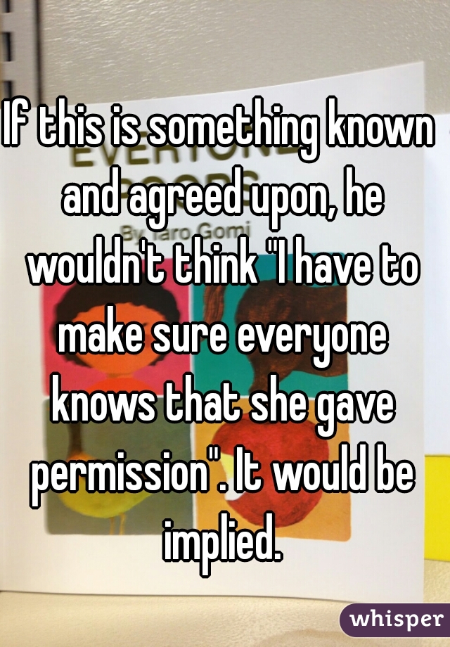 If this is something known and agreed upon, he wouldn't think "I have to make sure everyone knows that she gave permission". It would be implied.