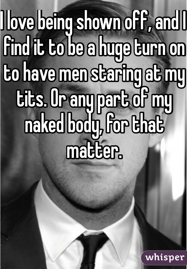 I love being shown off, and I find it to be a huge turn on to have men staring at my tits. Or any part of my naked body, for that matter. 