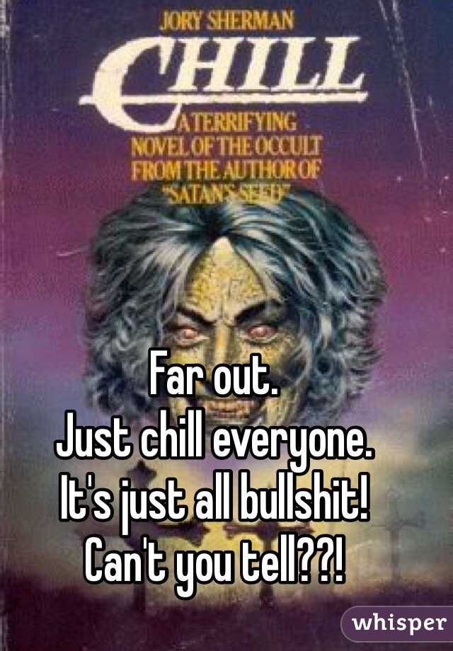 Far out. 
Just chill everyone. 
It's just all bullshit!
Can't you tell??!