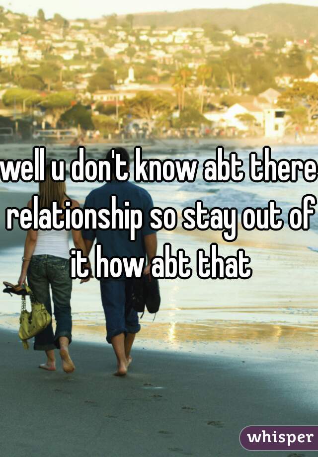 well u don't know abt there relationship so stay out of it how abt that