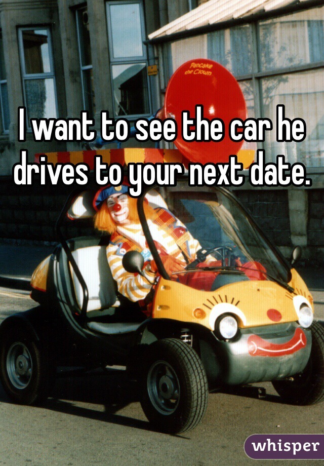 I want to see the car he drives to your next date.