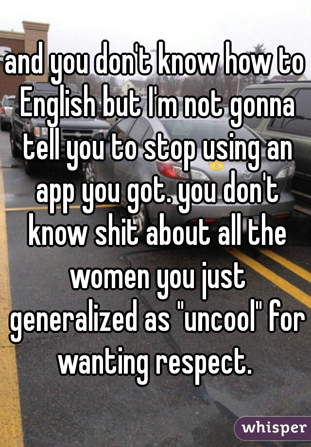 and you don't know how to English but I'm not gonna tell you to stop using an app you got. you don't know shit about all the women you just generalized as "uncool" for wanting respect. 