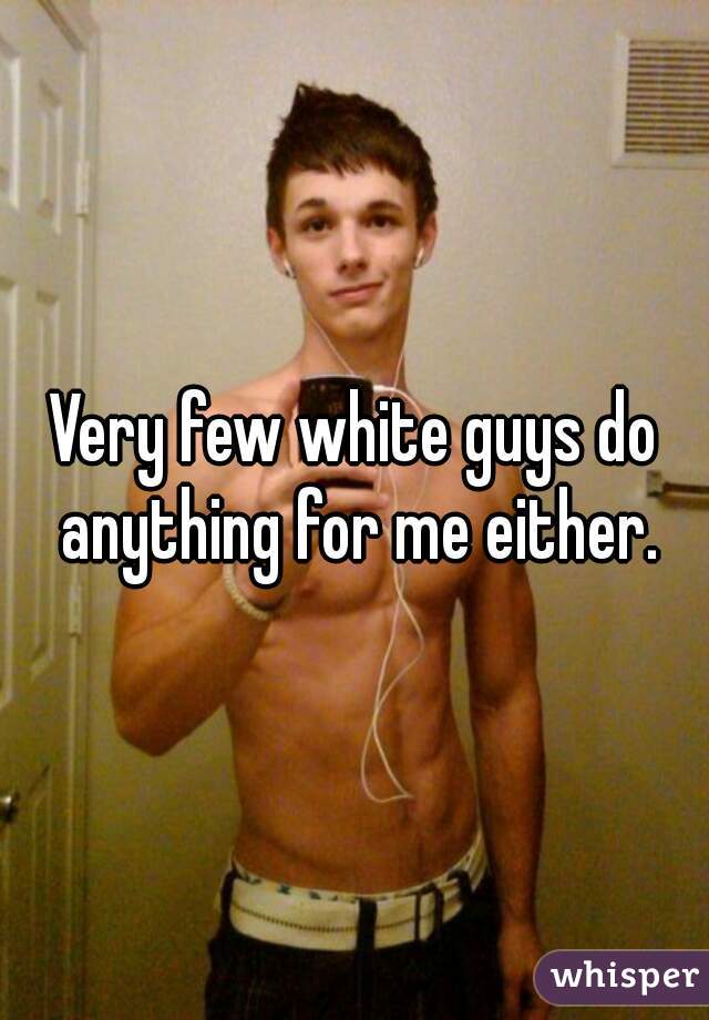 Very few white guys do anything for me either.