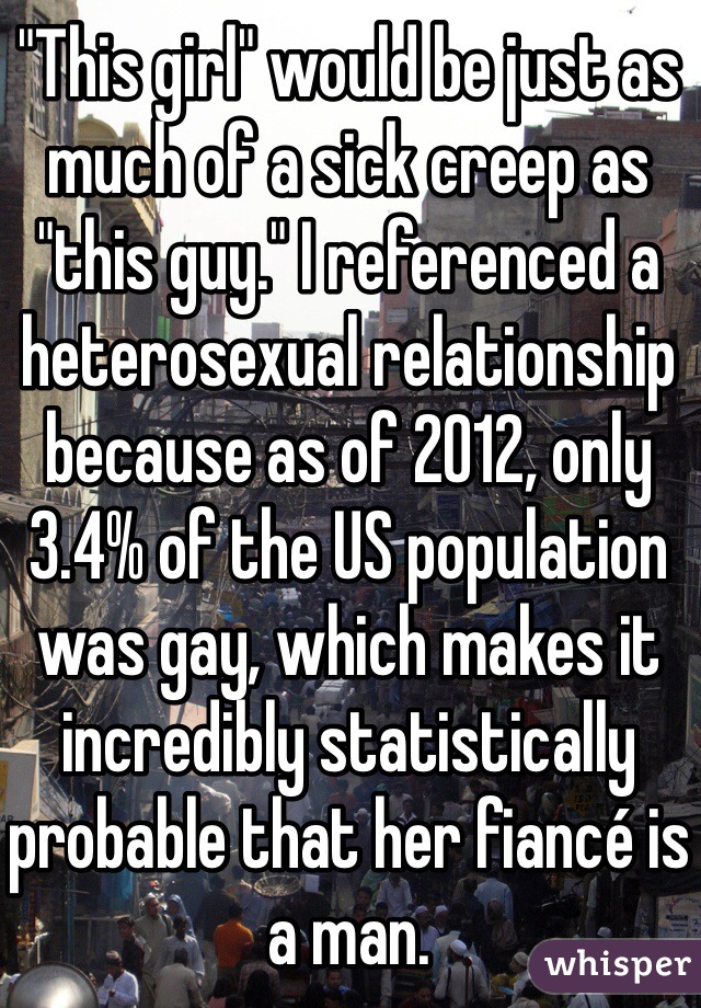 "This girl" would be just as much of a sick creep as "this guy." I referenced a heterosexual relationship because as of 2012, only 3.4% of the US population was gay, which makes it incredibly statistically probable that her fiancé is a man. 