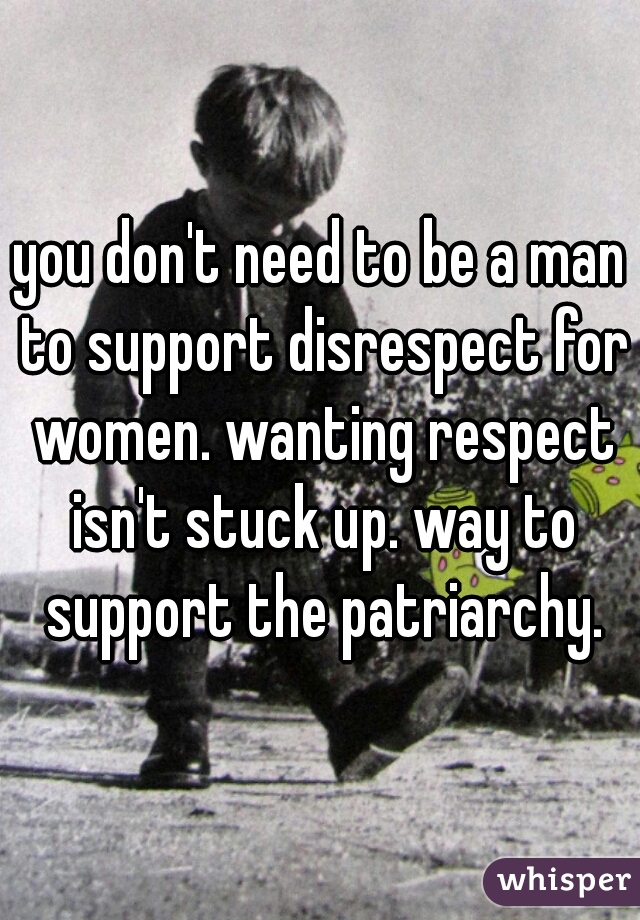 you don't need to be a man to support disrespect for women. wanting respect isn't stuck up. way to support the patriarchy.