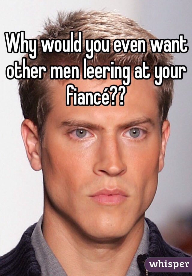 Why would you even want other men leering at your fiancé??