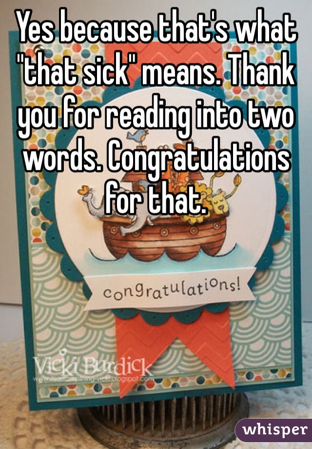 Yes because that's what "that sick" means. Thank you for reading into two words. Congratulations for that. 