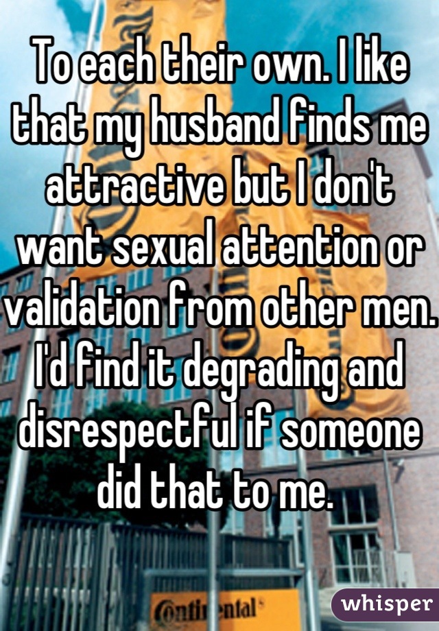 To each their own. I like that my husband finds me attractive but I don't want sexual attention or validation from other men. I'd find it degrading and disrespectful if someone did that to me. 