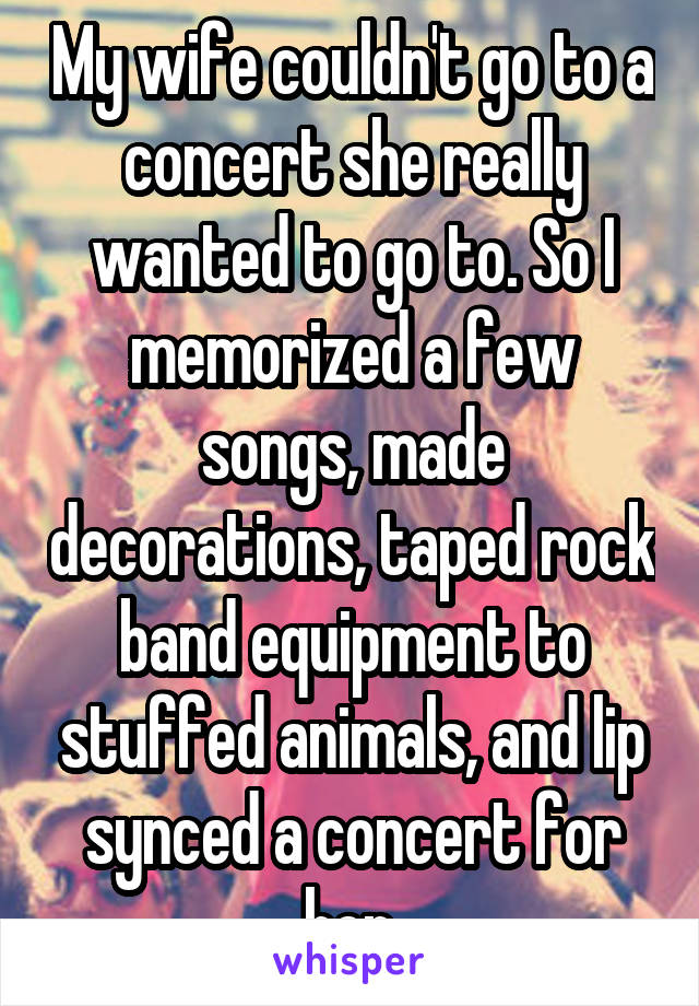 My wife couldn't go to a concert she really wanted to go to. So I memorized a few songs, made decorations, taped rock band equipment to stuffed animals, and lip synced a concert for her.
