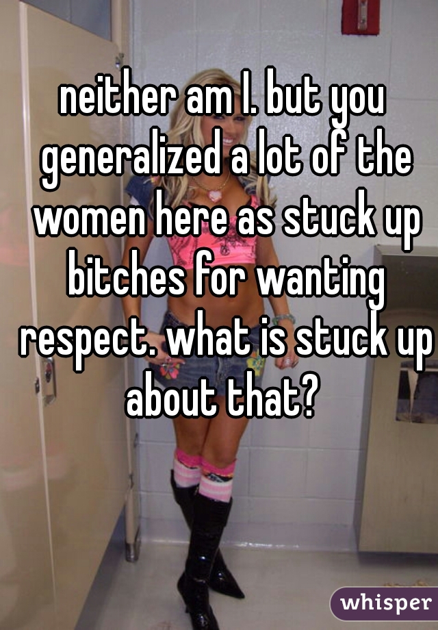 neither am I. but you generalized a lot of the women here as stuck up bitches for wanting respect. what is stuck up about that? 