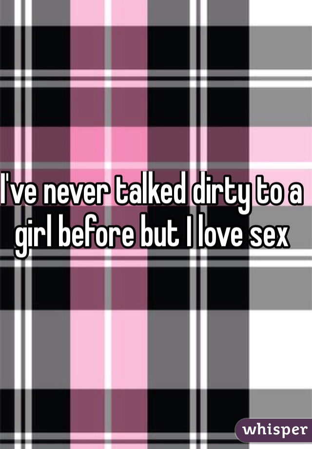 I've never talked dirty to a girl before but I love sex