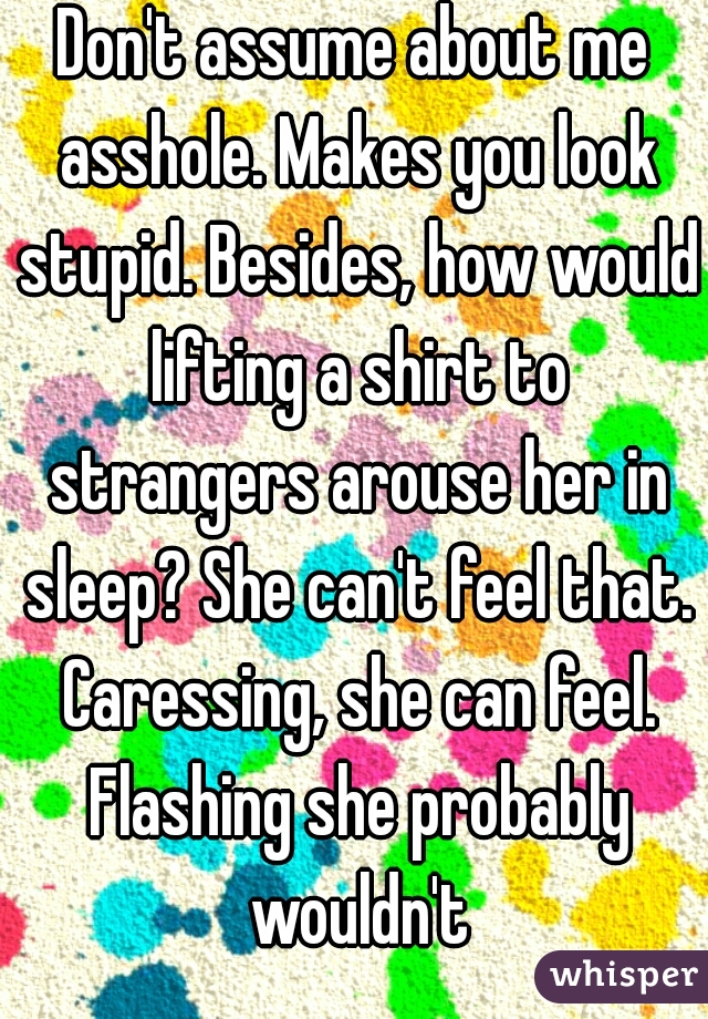 Don't assume about me asshole. Makes you look stupid. Besides, how would lifting a shirt to strangers arouse her in sleep? She can't feel that. Caressing, she can feel. Flashing she probably wouldn't