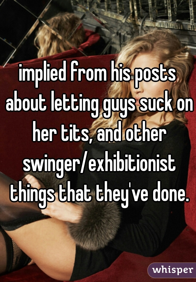 implied from his posts about letting guys suck on her tits, and other swinger/exhibitionist things that they've done.