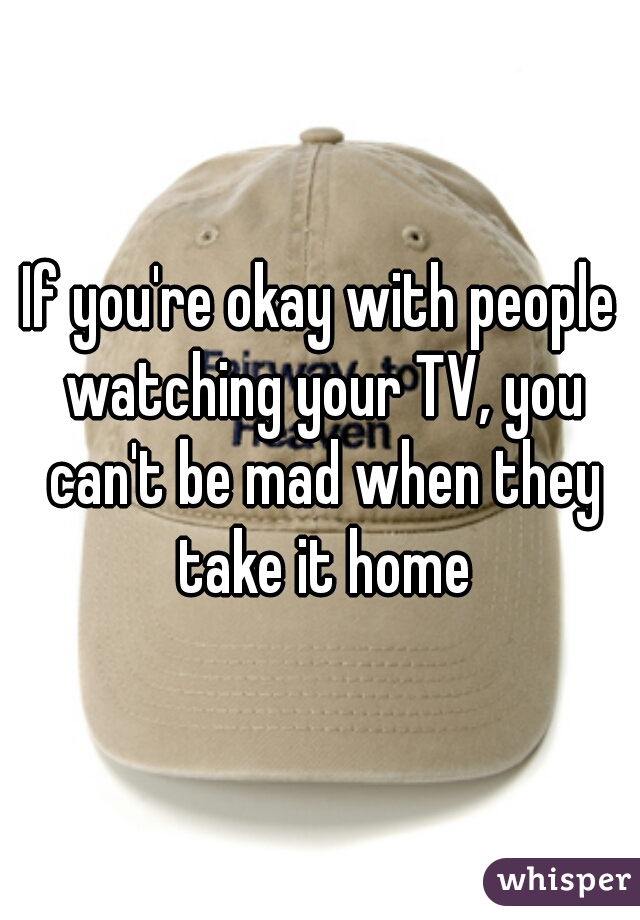 If you're okay with people watching your TV, you can't be mad when they take it home