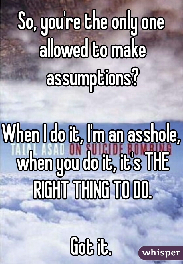 So, you're the only one allowed to make assumptions?
  
When I do it, I'm an asshole, when you do it, it's THE RIGHT THING TO DO.
  
Got it.