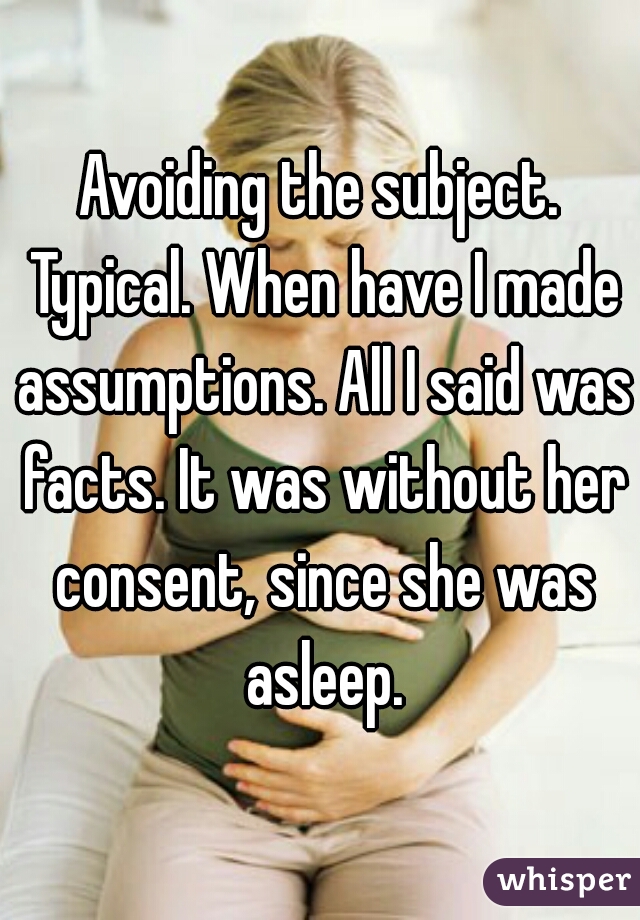 Avoiding the subject. Typical. When have I made assumptions. All I said was facts. It was without her consent, since she was asleep.