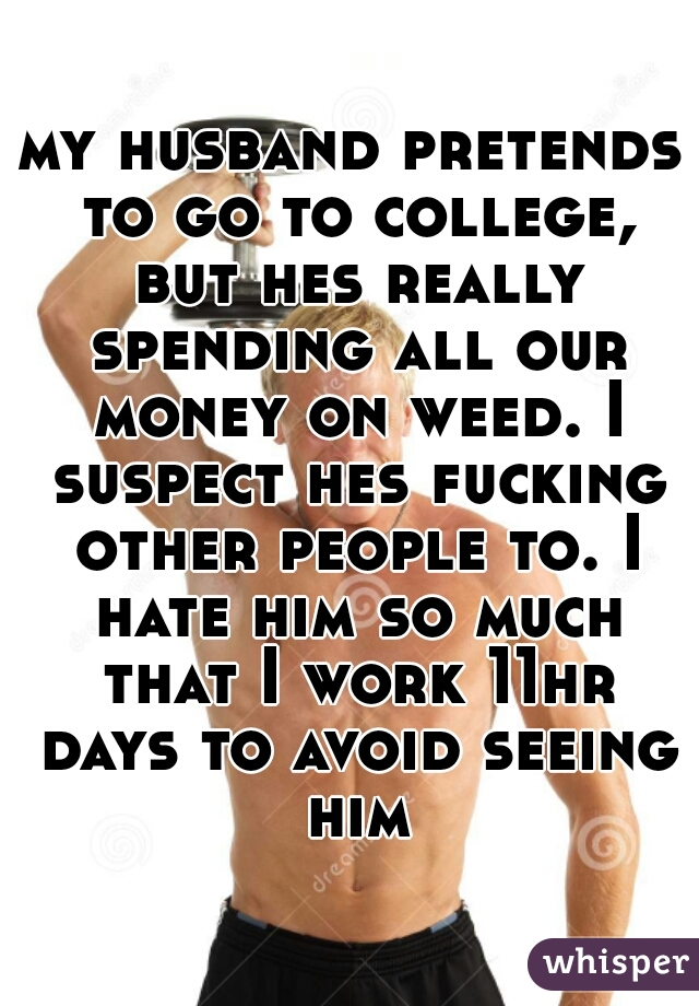 my husband pretends to go to college, but hes really spending all our money on weed. I suspect hes fucking other people to. I hate him so much that I work 11hr days to avoid seeing him