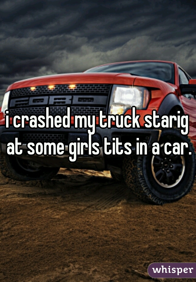 i crashed my truck starig at some girls tits in a car.