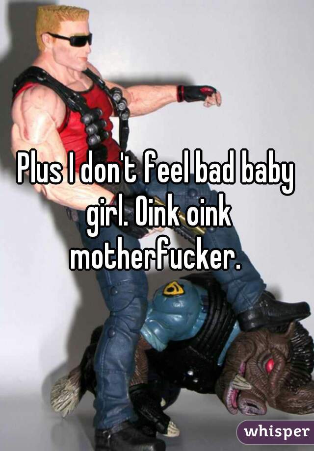 Plus I don't feel bad baby girl. Oink oink motherfucker. 