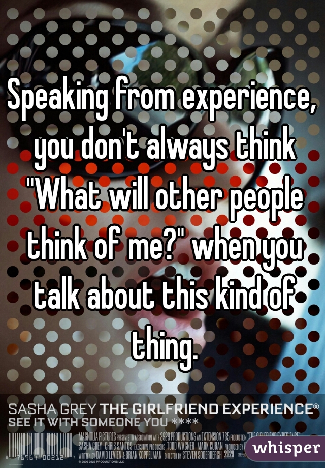 Speaking from experience, you don't always think "What will other people think of me?" when you talk about this kind of thing.