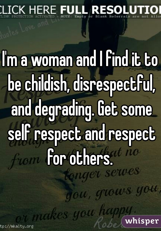 I'm a woman and I find it to be childish, disrespectful, and degrading. Get some self respect and respect for others. 