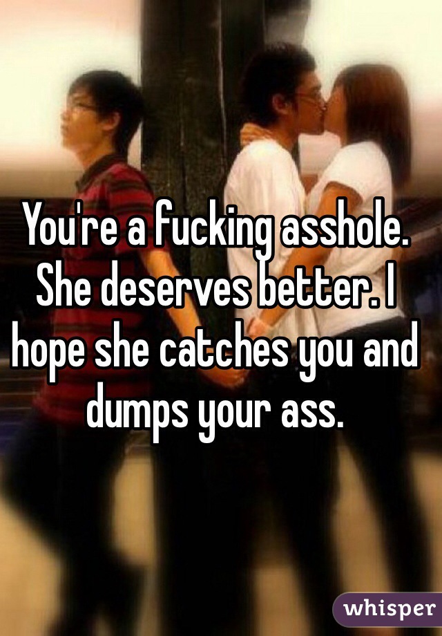 You're a fucking asshole. She deserves better. I hope she catches you and dumps your ass.