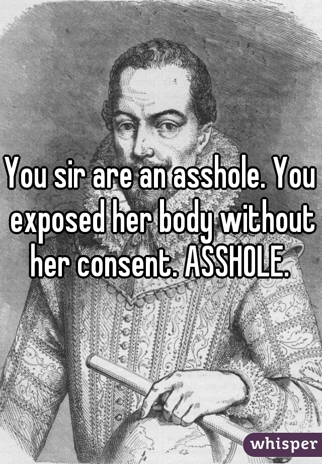 You sir are an asshole. You exposed her body without her consent. ASSHOLE. 