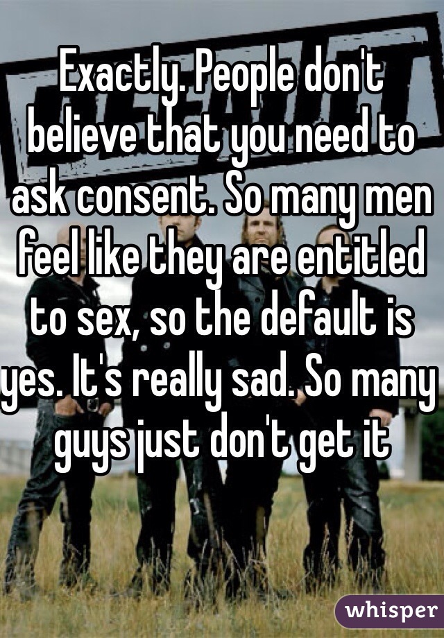 Exactly. People don't believe that you need to ask consent. So many men feel like they are entitled to sex, so the default is yes. It's really sad. So many guys just don't get it