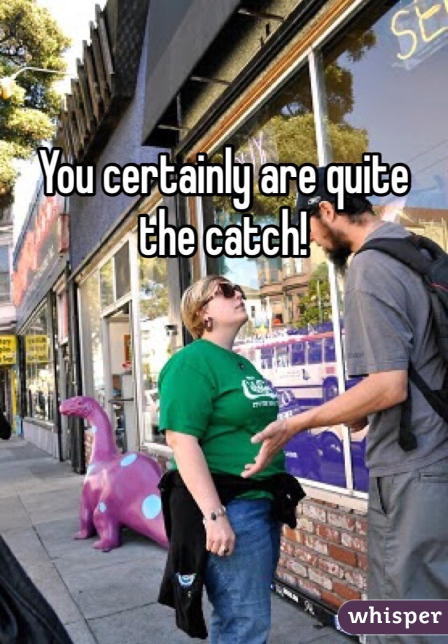 You certainly are quite the catch!