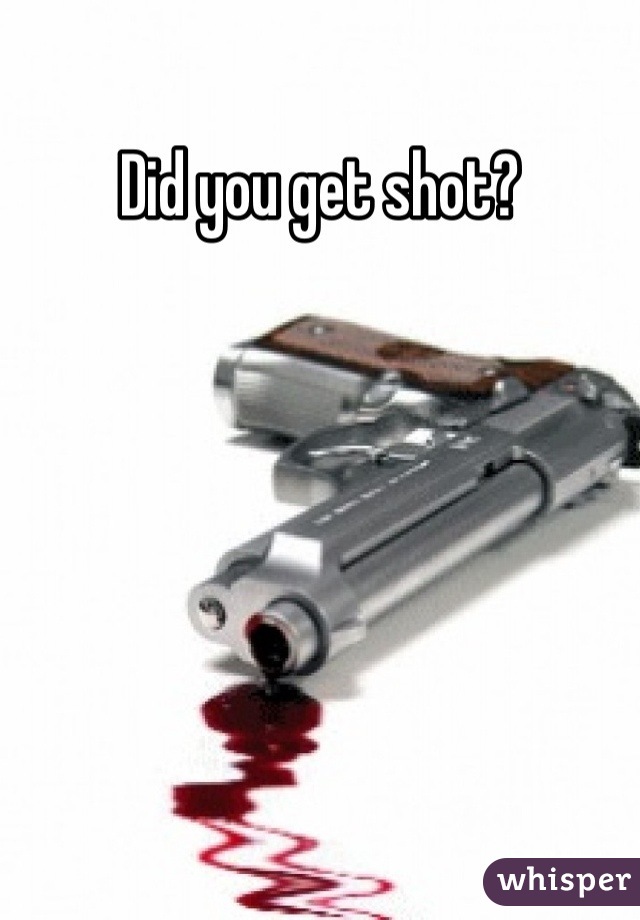 Did you get shot?

